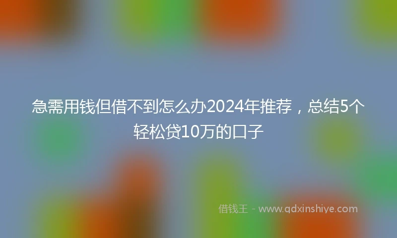 急需用钱但借不到怎么办2024年推荐，总结5个轻松贷10万的口子