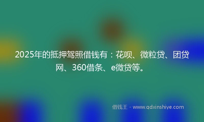 2025年的抵押驾照借钱有：花呗、微粒贷、团贷网、360借条、e微贷等。
