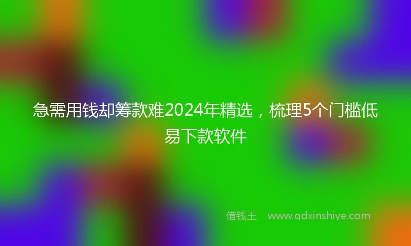 急需用钱却筹款难2024年精选，梳理5个门槛低易下款软件
