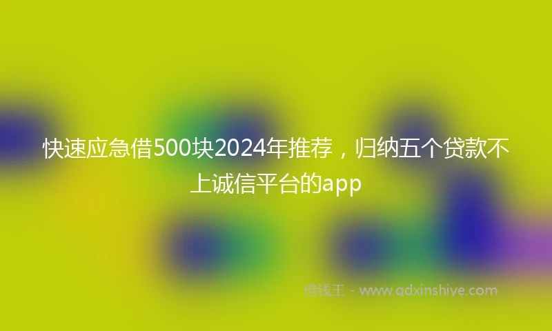 快速应急借500块2024年推荐，归纳五个贷款不上诚信平台的app