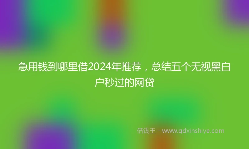 急用钱到哪里借2024年推荐，总结五个无视黑白户秒过的网贷