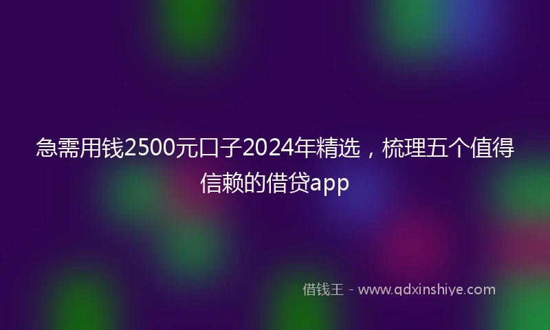 急需用钱2500元口子2024年精选，梳理五个值得信赖的借贷app