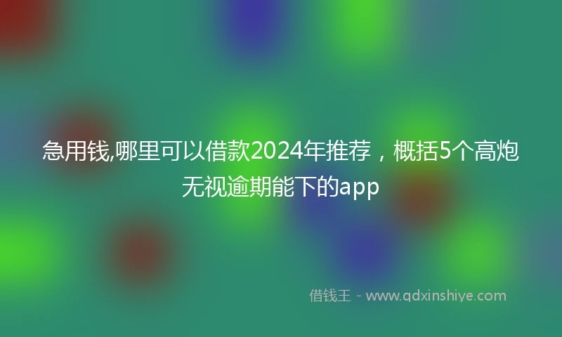 急用钱,哪里可以借款2024年推荐，概括5个高炮无视逾期能下的app