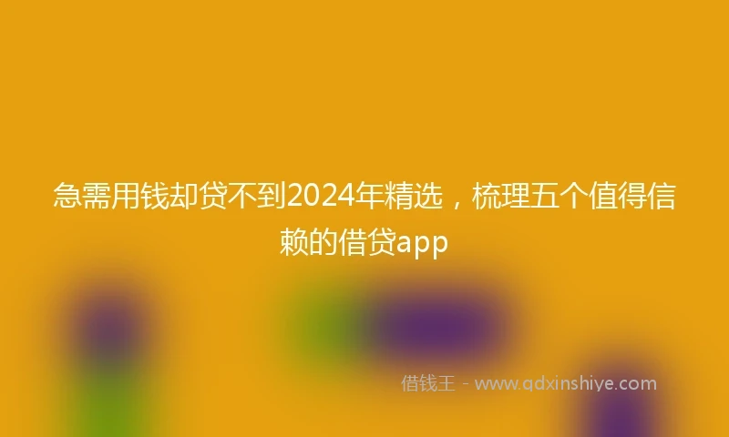 急需用钱却贷不到2024年精选，梳理五个值得信赖的借贷app
