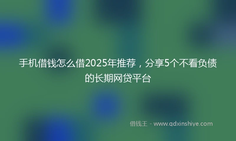 手机借钱怎么借2025年推荐，分享5个不看负债的长期网贷平台