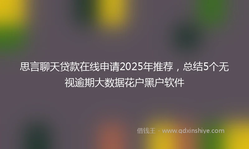 思言聊天贷款在线申请2025年推荐，总结5个无视逾期大数据花户黑户软件