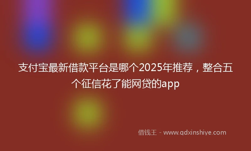 支付宝最新借款平台是哪个2025年推荐，整合五个征信花了能网贷的app