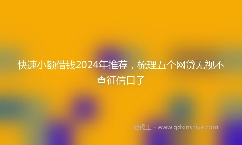 快速小额借钱2024年推荐，梳理五个网贷无视不查征信口子
