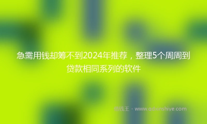急需用钱却筹不到2024年推荐，整理5个周周到贷款相同系列的软件