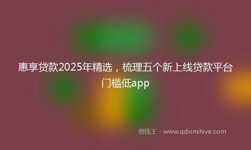 惠享贷款2025年精选，梳理五个新上线贷款平台门槛低app