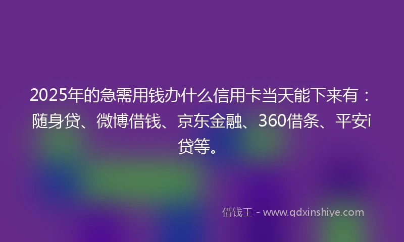 2025年的急需用钱办什么信用卡当天能下来有：随身贷、微博借钱、京东金融、360借条、平安i贷等。