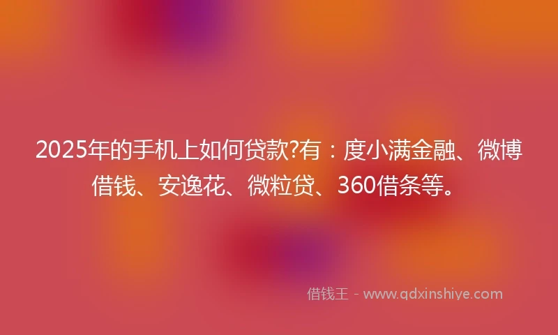 2025年的手机上如何贷款?有：度小满金融、微博借钱、安逸花、微粒贷、360借条等。