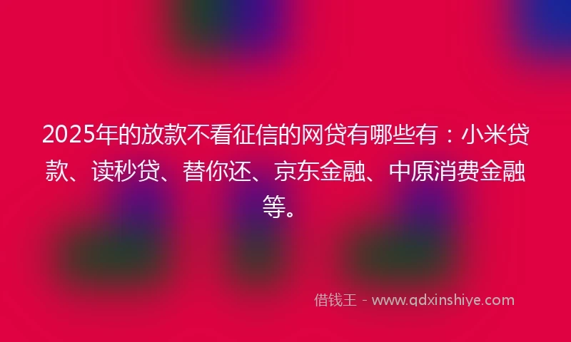 2025年的放款不看征信的网贷有哪些有：小米贷款、读秒贷、替你还、京东金融、中原消费金融等。