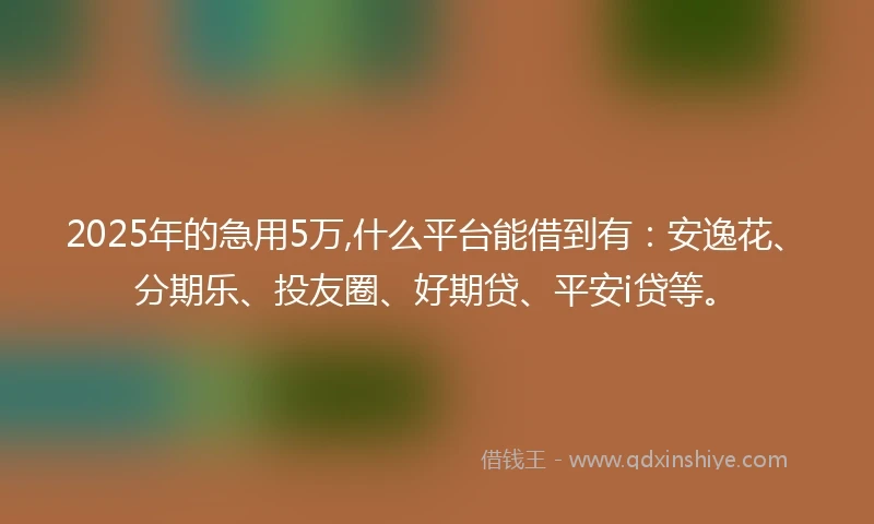 2025年的急用5万,什么平台能借到有：安逸花、分期乐、投友圈、好期贷、平安i贷等。