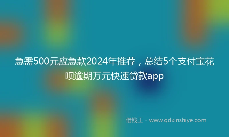 急需500元应急款2024年推荐，总结5个支付宝花呗逾期万元快速贷款app