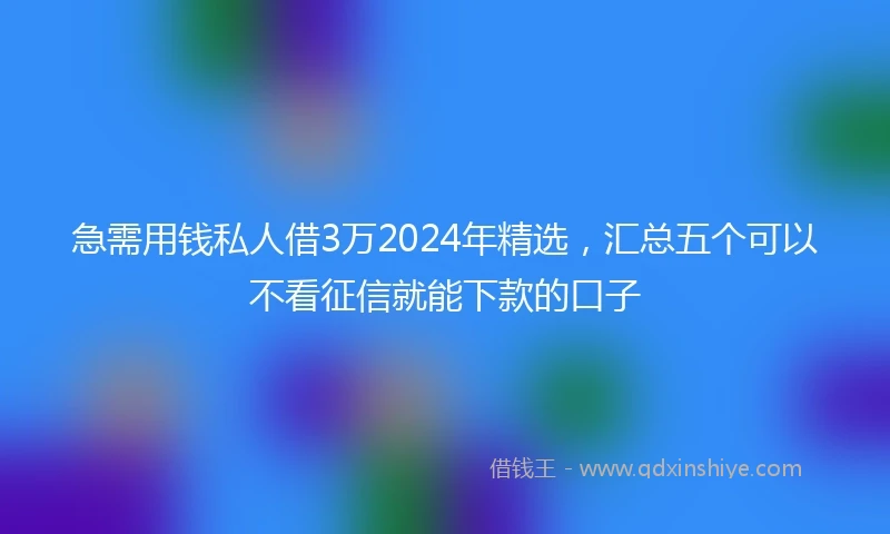 急需用钱私人借3万2024年精选，汇总五个可以不看征信就能下款的口子