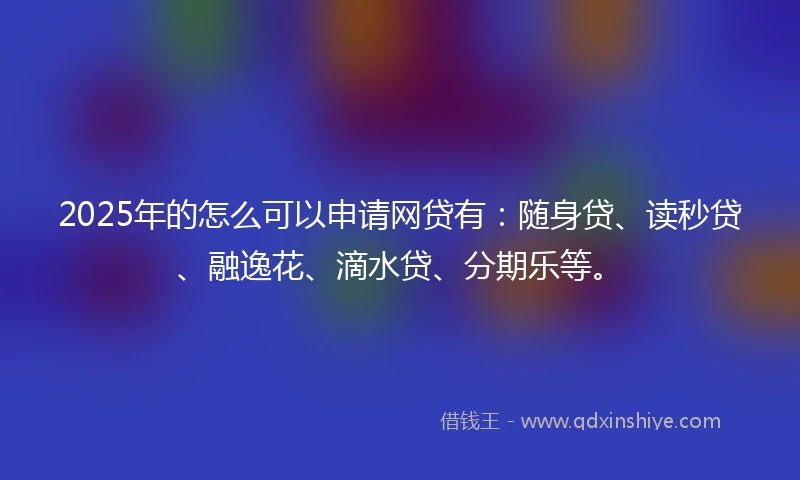 2025年的怎么可以申请网贷有：随身贷、读秒贷、融逸花、滴水贷、分期乐等。