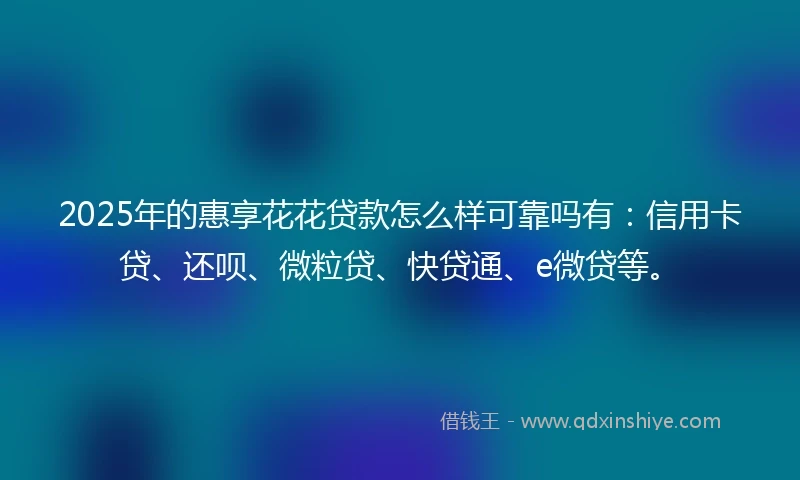 2025年的惠享花花贷款怎么样可靠吗有：信用卡贷、还呗、微粒贷、快贷通、e微贷等。