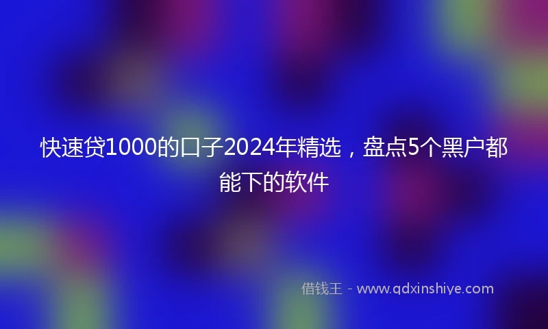 快速贷1000的口子2024年精选，盘点5个黑户都能下的软件