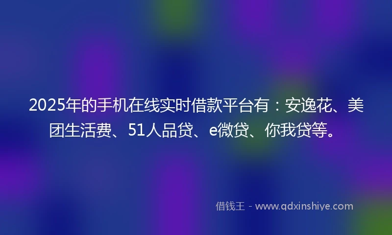 2025年的手机在线实时借款平台有：安逸花、美团生活费、51人品贷、e微贷、你我贷等。