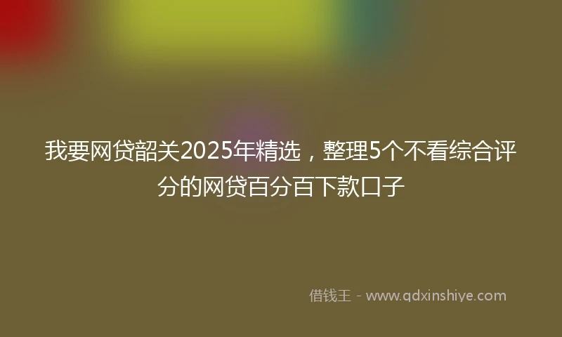 我要网贷韶关2025年精选，整理5个不看综合评分的网贷百分百下款口子