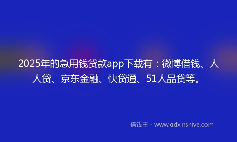 2025年的急用钱贷款app下载有：微博借钱、人人贷、京东金融、快贷通、51人品贷等。