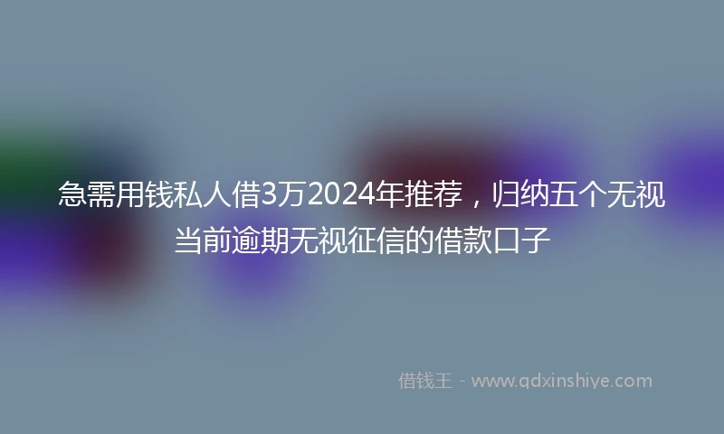 急需用钱私人借3万2024年推荐，归纳五个无视当前逾期无视征信的借款口子