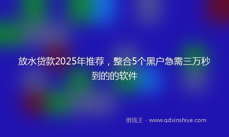 放水贷款2025年推荐，整合5个黑户急需三万秒到的的软件