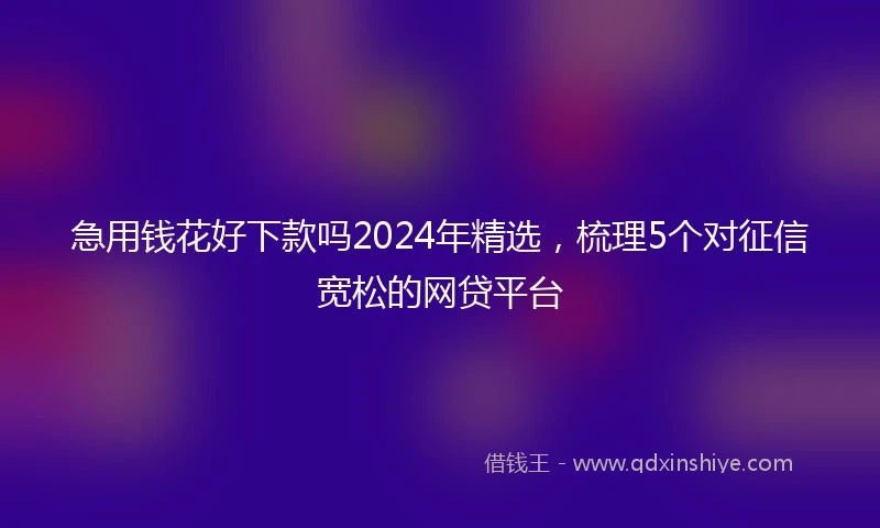 急用钱花好下款吗2024年精选，梳理5个对征信宽松的网贷平台
