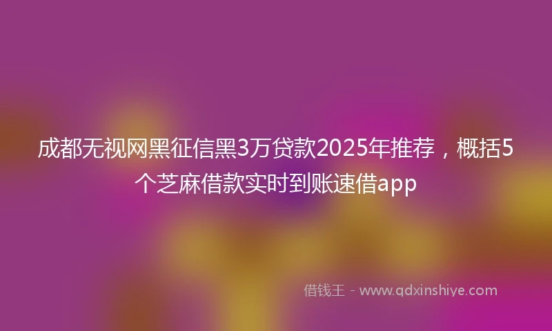 成都无视网黑征信黑3万贷款2025年推荐，概括5个芝麻借款实时到账速借app