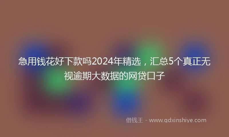 急用钱花好下款吗2024年精选，汇总5个真正无视逾期大数据的网贷口子