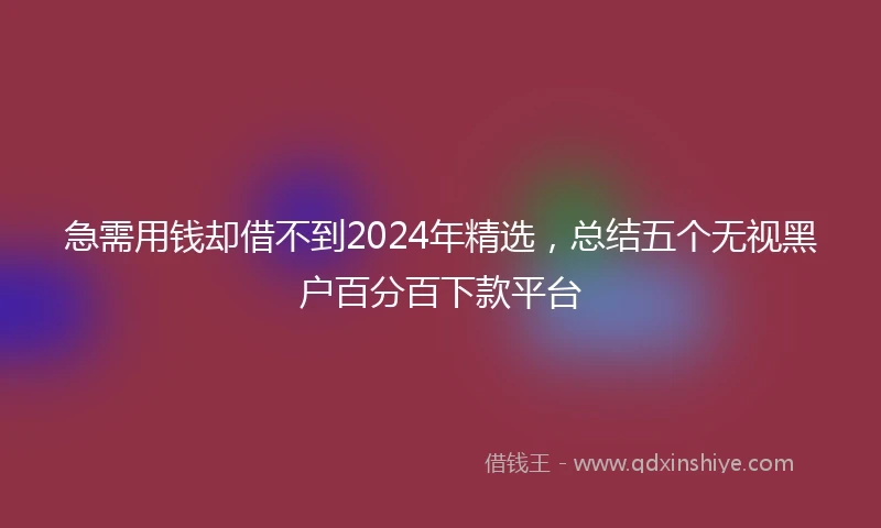 急需用钱却借不到2024年精选，总结五个无视黑户百分百下款平台