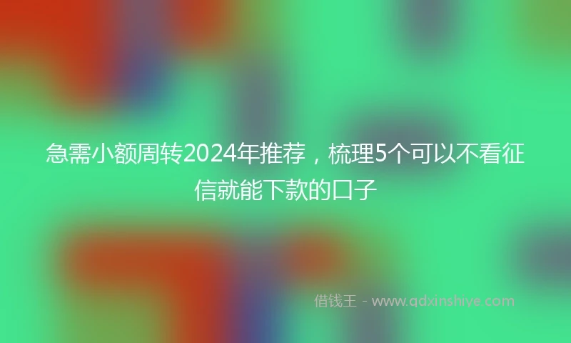 急需小额周转2024年推荐，梳理5个可以不看征信就能下款的口子