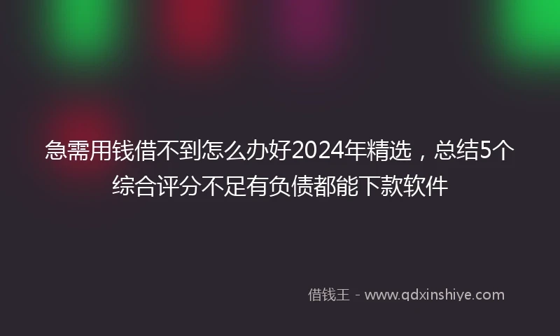 急需用钱借不到怎么办好2024年精选，总结5个综合评分不足有负债都能下款软件
