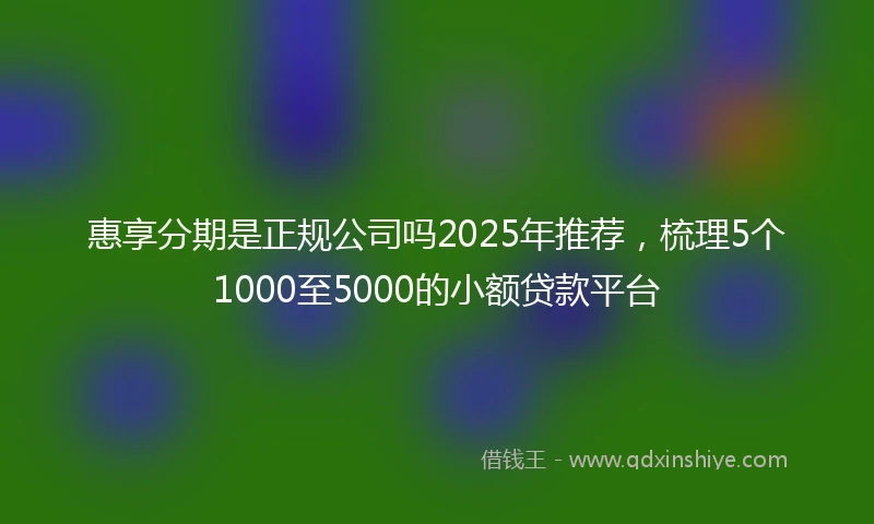 惠享分期是正规公司吗2025年推荐，梳理5个1000至5000的小额贷款平台