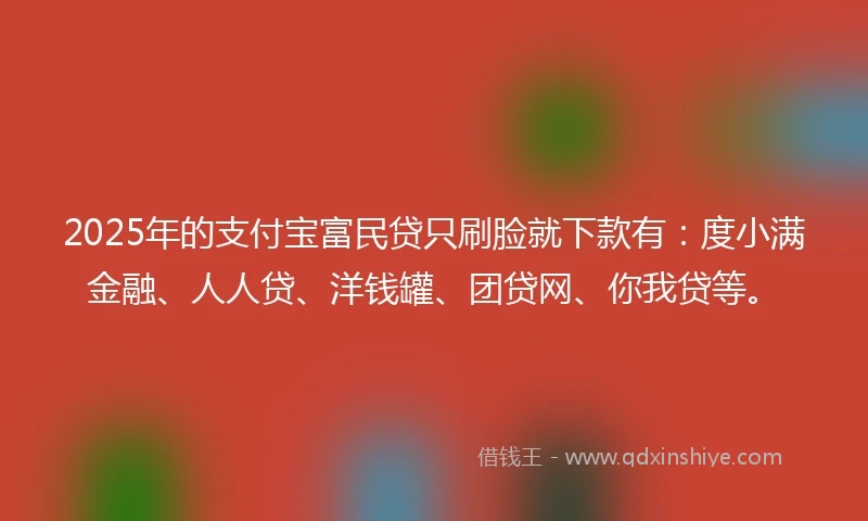 2025年的支付宝富民贷只刷脸就下款有：度小满金融、人人贷、洋钱罐、团贷网、你我贷等。