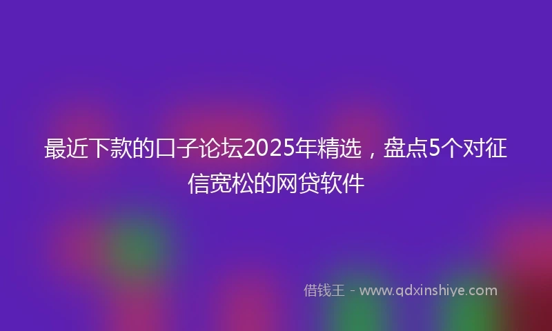 最近下款的口子论坛2025年精选，盘点5个对征信宽松的网贷软件