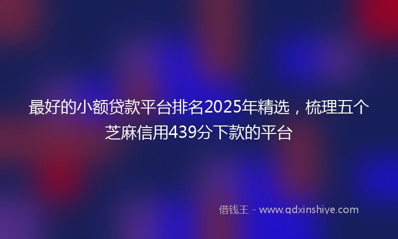 最好的小额贷款平台排名2025年精选，梳理五个芝麻信用439分下款的平台
