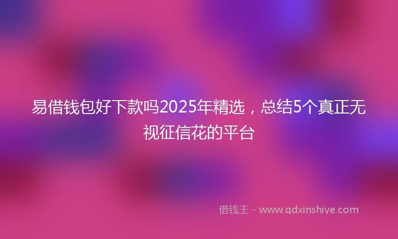 易借钱包好下款吗2025年精选，总结5个真正无视征信花的平台