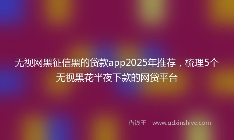无视网黑征信黑的贷款app2025年推荐，梳理5个无视黑花半夜下款的网贷平台