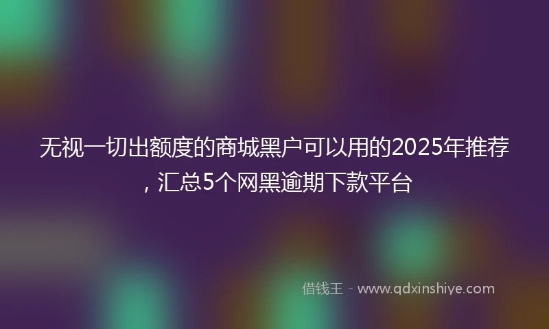 无视一切出额度的商城黑户可以用的2025年推荐，汇总5个网黑逾期下款平台