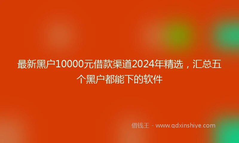 最新黑户10000元借款渠道2024年精选，汇总五个黑户都能下的软件