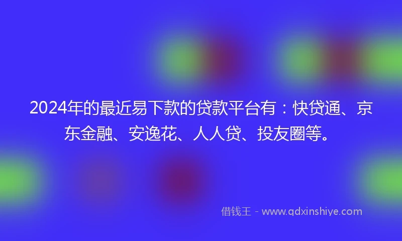 2024年的最近易下款的贷款平台有：快贷通、京东金融、安逸花、人人贷、投友圈等。