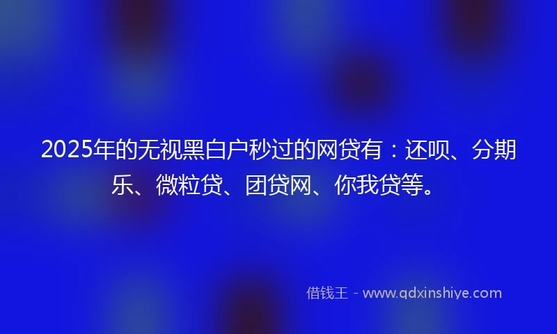 2025年的无视黑白户秒过的网贷有：还呗、分期乐、微粒贷、团贷网、你我贷等。