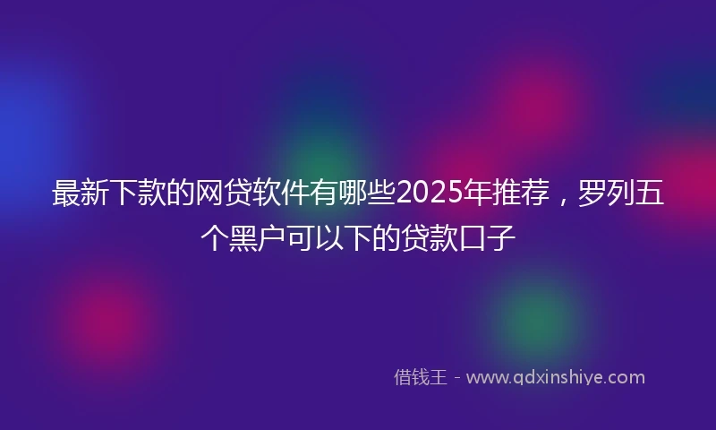 最新下款的网贷软件有哪些2025年推荐，罗列五个黑户可以下的贷款口子