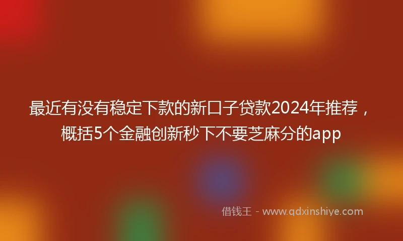 最近有没有稳定下款的新口子贷款2024年推荐，概括5个金融创新秒下不要芝麻分的app