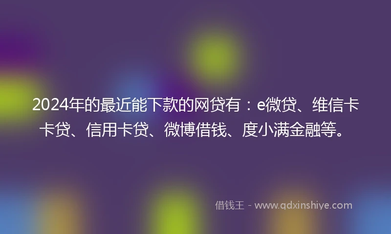 2024年的最近能下款的网贷有：e微贷、维信卡卡贷、信用卡贷、微博借钱、度小满金融等。
