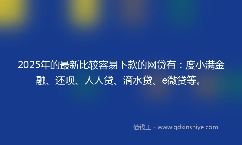 2025年的最新比较容易下款的网贷有：度小满金融、还呗、人人贷、滴水贷、e微贷等。