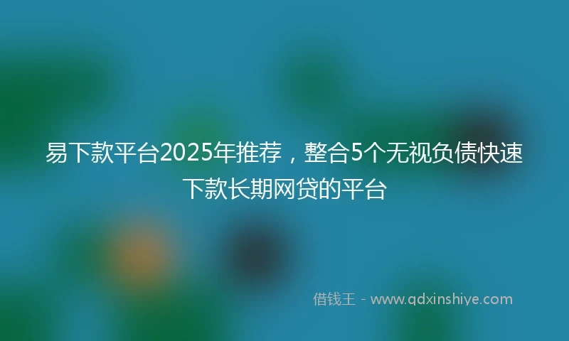 易下款平台2025年推荐，整合5个无视负债快速下款长期网贷的平台