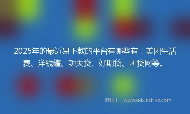 2025年的最近易下款的平台有哪些有：美团生活费、洋钱罐、功夫贷、好期贷、团贷网等。